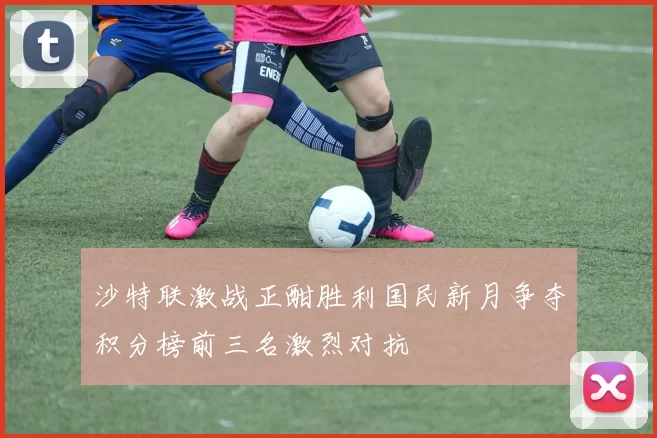 沙特联激战正酣胜利国民新月争夺积分榜前三名激烈对抗