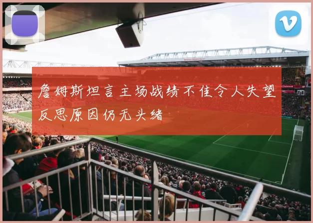詹姆斯坦言主场战绩不佳令人失望反思原因仍无头绪