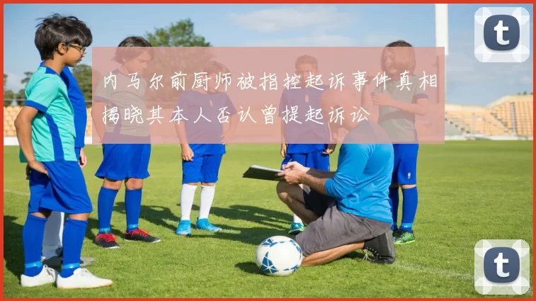 内马尔前厨师被指控起诉事件真相揭晓其本人否认曾提起诉讼