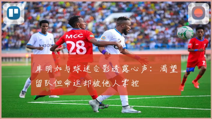 库明加与球迷合影透露心声：渴望留队但命运却被他人掌控