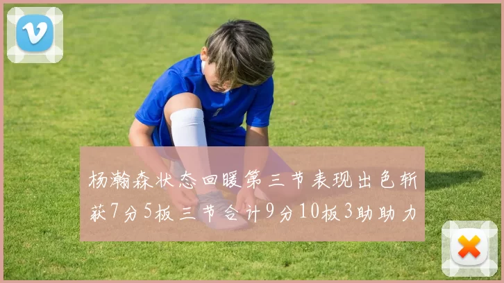 杨瀚森状态回暖第三节表现出色斩获7分5板三节合计9分10板3助助力球队反击