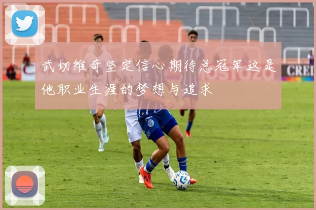 武切维奇坚定信心期待总冠军这是他职业生涯的梦想与追求