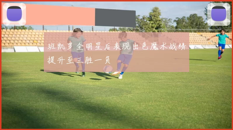 班凯罗全明星后表现出色魔术战绩提升至三胜一负