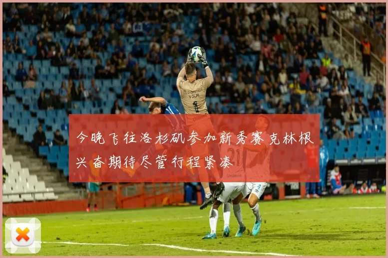 今晚飞往洛杉矶参加新秀赛克林根兴奋期待尽管行程紧凑