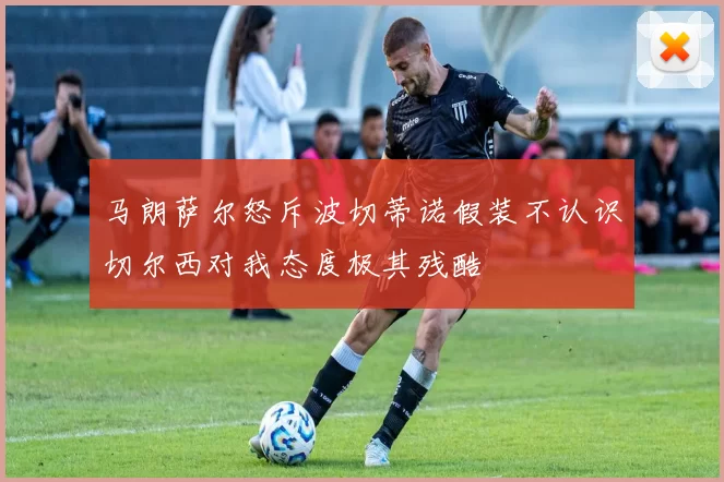马朗萨尔怒斥波切蒂诺假装不认识切尔西对我态度极其残酷