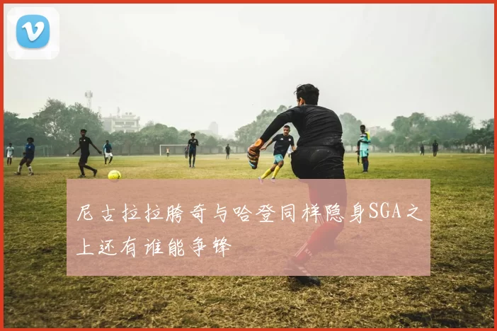 尼古拉拉胯奇与哈登同样隐身SGA之上还有谁能争锋