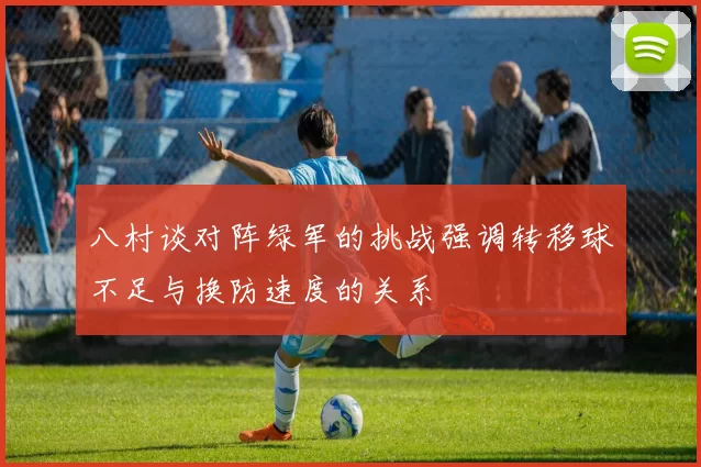 八村谈对阵绿军的挑战强调转移球不足与换防速度的关系