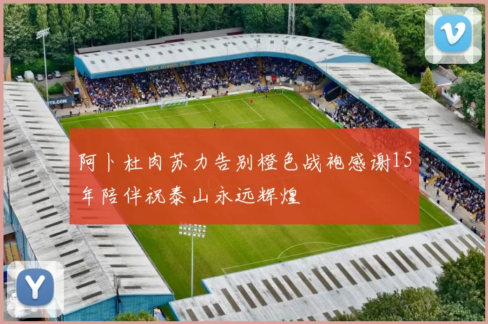 阿卜杜肉苏力告别橙色战袍感谢15年陪伴祝泰山永远辉煌