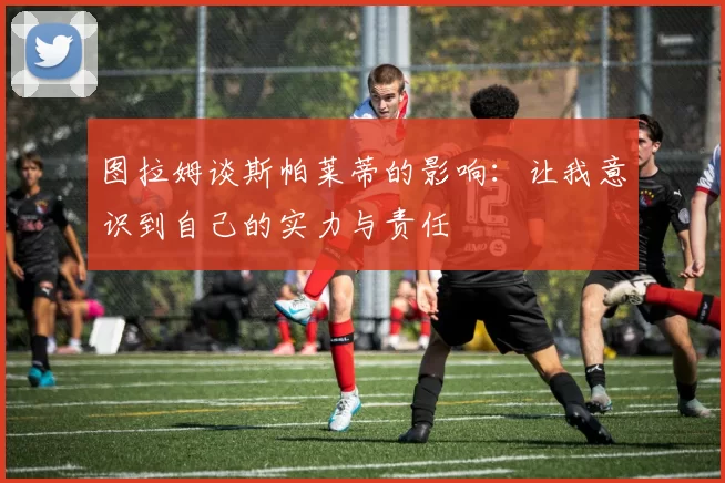 图拉姆谈斯帕莱蒂的影响：让我意识到自己的实力与责任