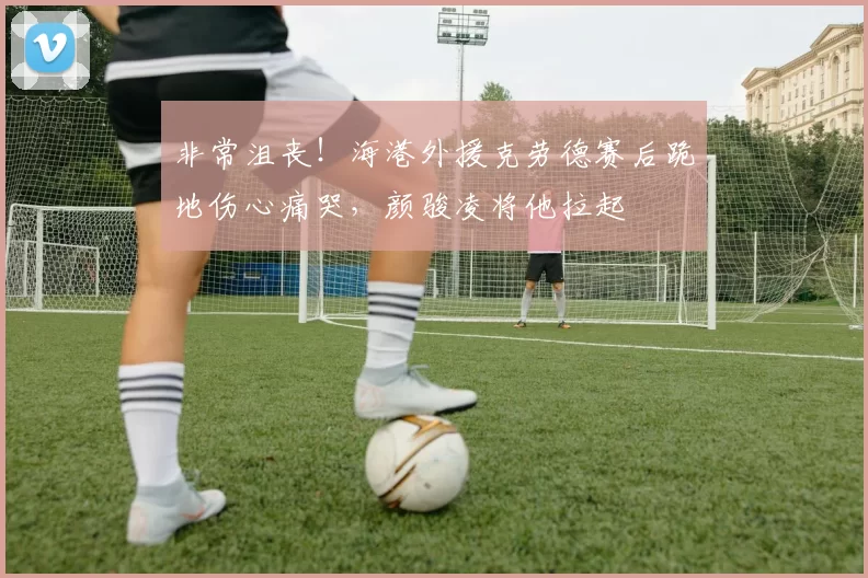 非常沮丧！海港外援克劳德赛后跪地伤心痛哭，颜骏凌将他拉起
