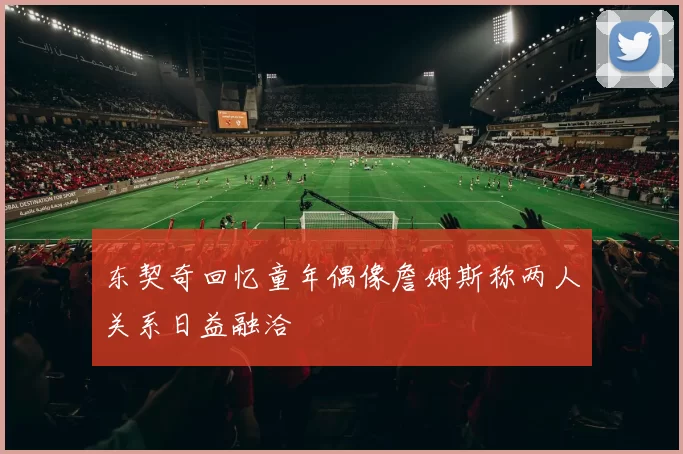 东契奇回忆童年偶像詹姆斯称两人关系日益融洽