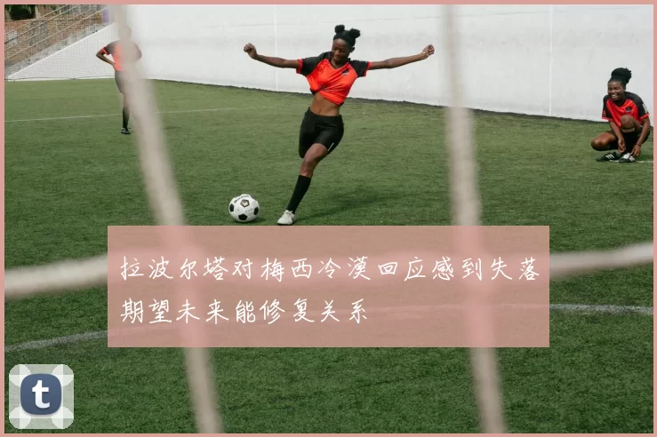 拉波尔塔对梅西冷漠回应感到失落期望未来能修复关系