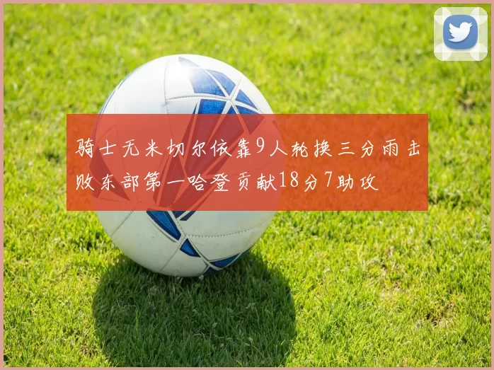 骑士无米切尔依靠9人轮换三分雨击败东部第一哈登贡献18分7助攻