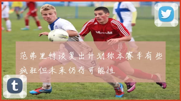 范弗里特谈复出计划称本赛季有些疯狂但未来仍存可能性