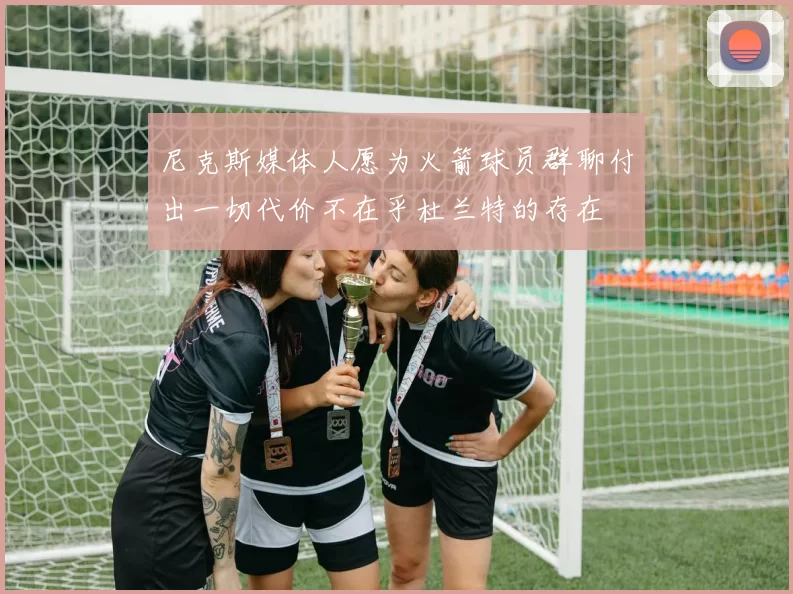 尼克斯媒体人愿为火箭球员群聊付出一切代价不在乎杜兰特的存在
