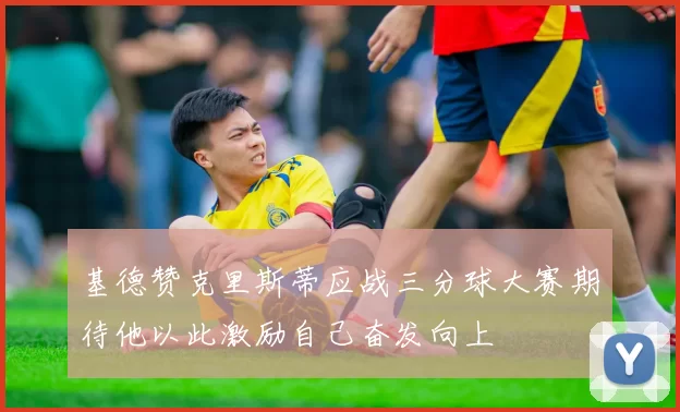 基德赞克里斯蒂应战三分球大赛期待他以此激励自己奋发向上